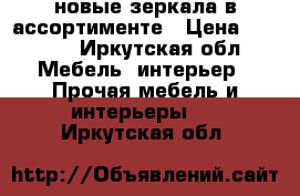 новые зеркала в ассортименте › Цена ­ 2 600 - Иркутская обл. Мебель, интерьер » Прочая мебель и интерьеры   . Иркутская обл.